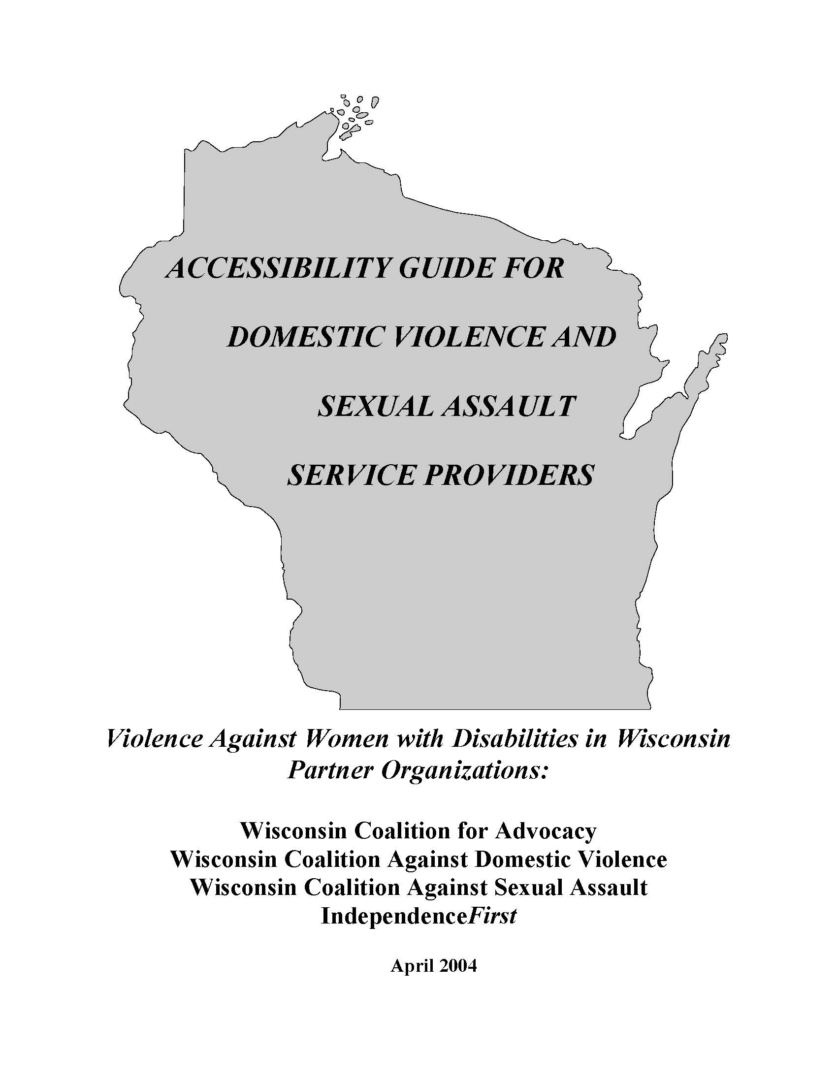 Grey outline in the shape of the state of Wisconsin with the text over top, Accessibility Guide for Domestic Violence and Sexual Assault Service Providers, Violence Against Women with Disabilities in Wisconsin, Partner Organizations: Wisconsin Coalition for Advocacy, Wisconsin Coalition Against Domestic Violence, Wisconsin Coalition Against Sexual Assault, IndependenceFirst, April 2004. 